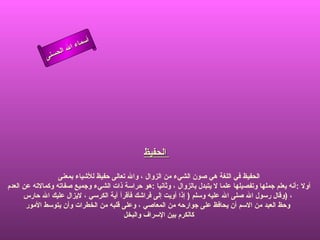 أسماء الله الحسنى الحفيظ      الحفيظ في اللغة هي صون الشيء من الزوال ، والله تعالى حفيظ للأشياء بمعنى أولا  : أنه يعلم جملها وتفصيلها علما لا يتبدل بالزوال ، وثانيا  : هو حراسة ذات الشيء وجميع صفاته وكمالاته عن العدم  وقال رسول الله صلى الله عليه وسلم  (  إذا أويت إلى فراشك فأقرأ آية الكرسي ، لايزال عليك الله حارس  )  ، وحظ العبد من الاسم أن يحافظ على جوارحه من المعاصي ، وعلى قلبه من الخطرات وأن يتوسط الأمور كالكرم بين الإسراف والبخل  الحفيظ 