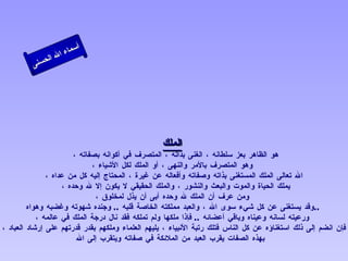 الملك هو الظاهر بعز سلطانه ، الغنى بذاته ، المتصرف في أكوانه بصفاته ،  وهو المتصرف بالأمر والنهى ، أو الملك لكل الأشياء ، الله تعالى الملك المستغنى بذاته وصفاته وأفعاله عن غيرة ، المحتاج إليه كل من عداه ، يملك الحياة والموت والبعث والنشور ، والملك الحقيقي لا يكون إلا لله وحده ،  ومن عرف أن الملك لله وحده أبى أن يذل لمخلوق ، وقد يستغنى عن كل شيء سوى الله ، والعبد مملكته الخاصة قلبه   ..  وجنده شهوته وغضبه وهواه  ..  ورعيته لسانه وعيناه وباقي أعضائه  ..  فإذا ملكها ولم تملكه فقد نال درجة الملك في عالمه ، فإن انضم إلى ذلك استغناؤه عن كل الناس فتلك رتبة الأنبياء ، يليهم العلماء وملكهم بقدر قدرتهم على إرشاد العباد ، بهذه الصفات يقرب العبد من الملائكة في صفاته ويتقرب إلى الله   أسماء الله الحسنى الملك 