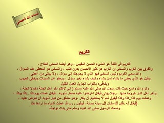 أسماء الله الحسنى الكريم الكريم في اللغة هو الشيء الحسن النفيس ، وهو أيضا السخي التفاح ، والفرق بين الكريم والسخي أن الكريم هو كثير الإحسان بدون طلب ، والسخي هو المعطى عند السؤال ، والله سمي الكريم وليس السخي فهو الذي لا يحوجك إلى سؤال ، ولا يبالى من أعطى ، وقيل هو الذي يعطى ما يشاء لمن يشاء وكيف يشاء بغير سؤال ، ويعفو عن السيئات ويخفى العيوب ويكافىء بالثواب الجزيل العمل القليل وكرم الله واسع حيث قال رسول الله صلى الله عليه وسلم  (  إني لأعلم آخر أهل الجنة دخولا الجنة ، وآخر أهل النار خروجا منها ، رجلا يؤتى فيقال اعرضوا عليه صغار ذنوبه ، فيقال عملت يوم كذا  .. كذا وكذا ، وعملت يوم كذا .. كذا وكذا فيقول نعم لا يستطيع أن ينكر ،وهو مشفق من كبار ذنوبه أن تعرض عليه ، فيقال له  : فإن لك مكان كل سيئة حسنة، فيقول  :  رب قد عملت أشياء ما أراها هنا  )  وضحك الرسول صلى الله عليه وسلم حتى بدت نواجذه  الكريم 