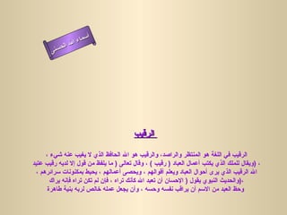 أسماء الله الحسنى الرقيب   الرقيب في اللغة هو المنتظر والراصد، والرقيب هو الله الحافظ الذي لا يغيب عنه شيء ،  ويقال للملك الذي يكتب أعمال العباد  (  رقيب  )  ، وقال تعالى  (  ما يلفظ من قول إلا لديه رقيب عتيد  )  ، الله الرقيب الذي يرى أحوال العباد ويعلم أقوالهم ، ويحصى أعمالهم ، يحيط بمكنونات سرائرهم ، والحديث النبوي يقول  (  الإحسان أن تعبد الله كأنك تراه ، فإن لم تكن تراه فإنه يراك  ) ، وحظ العبد من الاسم أن يراقب نفسه وحسه ، وأن يجعل عمله خالص لربه بنية طاهرة   الرقيب 