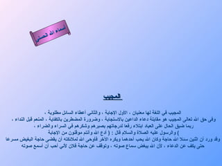 أسماء الله الحسنى المجيب   المجيب في اللغة لها معنيان ، الأول الإجابة ، والثاني أعطاء السائل مطلوبة ، وفى حق الله تعالى المجيب هو مقابلة دعاء الداعين بالاستجابة ، وضرورة المضطرين بالكفاية ، المنعم قبل النداء ، ربما ضيق الحال على العباد ابتلاء رفعا لدرجاتهم بصبرهم وشكرهم في السراء والضراء ، والرسول عليه الصلاة والسلام قال  : (  أدع الله وأنتم موقنون من الإجابة )  وقد ورد أن اثنين سئلا الله حاجة وكان الله يحب أحدهما ويكره الآخر فأوحى الله لملائكته أن يقضى حاجة البغيض مسرعا حتى يكف عن الدعاء ، لأن الله يبغض سماع صوته ، وتوقف عن حاجة فلان لأني أحب أن أسمع صوته   المجيب 