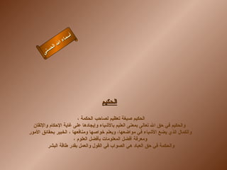 أسماء الله الحسنى الحكيم الحكيم صيغة تعظيم لصاحب الحكمة ،  والحكيم في حق الله تعالى بمعنى العليم بالأشياء وإيجادها على غاية الإحكام والإتقان والكمال الذي يضع الأشياء في مواضعها، ويعلم خواصها ومنافعها ، الخبير بحقائق الأمور ومعرفة أفضل المعلومات بأفضل العلوم ، والحكمة في حق العباد هي الصواب في القول والعمل بقدر طاقة البشر  الحكيم 