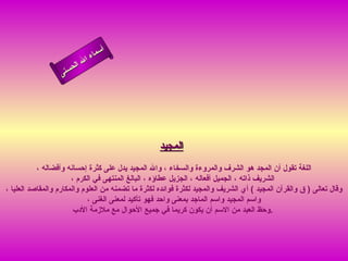 أسماء الله الحسنى المجيد   اللغة تقول أن المجد هو الشرف والمروءة والسخاء ، والله المجيد يدل على كثرة إحسانه وأفضاله ،  الشريف ذاته ، الجميل أفعاله ، الجزيل عطاؤه ، البالغ المنتهى في الكرم ، وقال تعالى  (  ق والقرآن المجيد  )  أي الشريف والمجيد لكثرة فوائده لكثرة ما تضمنه من العلوم والمكارم والمقاصد العليا ، واسم المجيد واسم الماجد بمعنى واحد فهو تأكيد لمعنى الغنى ، وحظ العبد من الاسم أن يكون كريما في جميع الأحوال مع ملازمة  الأدب  .  المجيد 