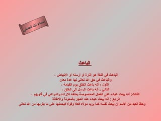 أسماء الله الحسنى الباعث     الباعث في اللغة هو إثارة أو أرسله أو الإنهاض ،  والباعث في حق الله تعالى لها عدة معان  الأول  :  أنه باعث الخلق يوم القيامة ، الثاني  :  أنه باعث الرسل إلى الخلق ، الثالث :  أنه يبعث عباده على الفعال المخصوصة بخلقه للإرادة والدواعي في قلوبهم ، الرابع  :  أنه يبعث عباده عند العجز بالمعونة والإغاثة  وحظ العبد من الاسم أن يبعث نفسه كما يريد مولاه فعلا وقولا فيحملها على ما يقربها من الله تعالى   الباعث 