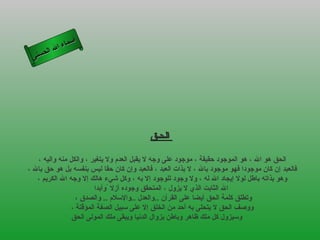 أسماء الله الحسنى الحـق   الحق هو الله ، هو الموجود حقيقة ، موجود على وجه لا يقبل العدم ولا يتغير ، والكل منه واليه ،  فالعبد إن كان موجودا فهو موجود بالله ، لا بذات العبد ، فالعبد وإن كان حقا ليس بنفسه بل هو حق بالله ،  وهو بذاته باطل لولا إيجاد الله له ، ولا وجود للوجود إلا به ، وكل شيء هالك إلا وجه الله الكريم ،  الله الثابت الذي لا يزول ، المتحقق وجوده أزلا  ً وأبدا وتطلق كلمة الحق أيضا على القرآن  .. والعدل  .. والإسلام  ..  والصدق ،  ووصف الحق لا يتحلى به أحد من الخلق إلا على سبيل الصفة المؤقتة ،  وسيزول كل ملك ظاهر وباطن بزوال الدنيا ويبقى ملك المولى الحق   الحق 