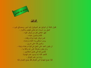 أسماء الله الحسنى الوكيل   تقول اللغة أن الوكيل هو الموكول إليه أمور ومصالح غيره ، الحق من أسماء الله تعالى تفيض بالأنوار ، فهو الكافي لكل من توكل عليه ، القائم بشئون عباده ، فمن توكل عليه تولاه وكفاه ، ومن استغنى به أغناه وأرضاه  . والدين كله على أمرين ، أن يكون العبد على الحق في قوله وعمله ونيته ،  وأن يكون متوكلا على الله واثقا به ، فالدين كله في هذين المقامين ، فالعبد آفته إما بسبب عدم الهداية  وإما من عدم التوكل ، فإذا جمع الهداية إلى التوكل فقد جمع الإيمان كله  الوكيل 