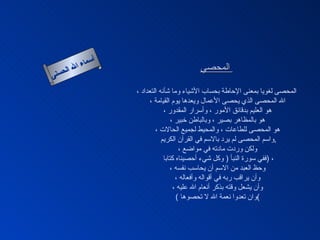 أسماء الله الحسنى المحصي   المحصى لغويا بمعنى الإحاطة بحساب الأشياء وما شأنه التعداد ، الله المحصى الذي يحصى الأعمال ويعدها يوم القيامة ، هو العليم بدقائق الأمور ، وأسرار المقدور ، هو بالمظاهر بصير ، وبالباطن خبير ، هو المحصى للطاعات ، والمحيط لجميع الحالات ، واسم المحصى لم يرد بالاسم في القرآن الكريم  , ولكن وردت مادته في مواضع ، ففي سورة النبأ  (  وكل شيء أحصيناه كتابا  )  ، وحظ العبد من الاسم أن يحاسب نفسه ، وأن يراقب ربه في أقواله وأفعاله ، وأن يشعل وقته بذكر أنعام الله عليه ، (  وان تعدوا نعمة الله لا تحصوها ) المحصى 