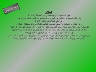 السلام  تقول اللغة هو الأمان والاطمئنان ، والحصانة والسلامة ، وأن القلب السليم هو الخالص من العيوب ، الله السلام لأنه ناشر السلام بين الأنام ،  وهو مانح السلامة في الدنيا والآخرة ، وهو المنزه ذو السلامة من جميع العيوب والنقائص لكماله في ذاته وصفاته وأفعاله ، فكل سلامة معزوة إليه صادرة منه ، وهو الذي سلم الخلق من ظلمه ، وهو المسلم على عباده في الجنة ، والإسلام هو عنوان دين الله الخاتم وهو مشتق من مادة السلام الذي   هو إسلام المرء نفسه لخالقها ،  وتحية المسلمين بينهم هي  (  السلام عليكم ورحمة الله وبركاته  ) والرسول صلى الله عليه وسلم يكثر من الدعوة إلى السلام فيقول  :  السلام من الإسلام ..  افشوا السلام تسلمو ا افشوا السلام بينكم  ..  اللهم أنت السلام ، ومنك السلام ، واليك يعود السلام ،فحينا ربنا بالسلام   أسماء   الله   الحسنى السلام 