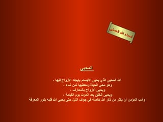 أسماء الله الحسنى المحيي   الله المحيى الذي يحيى الأجسام بإيجاد الأرواح فيها ، وهو محي الحياة ومعطيها لمن شاء ، ويحيى الأرواح بالمعارف ، ويحيى الخلق بعد الموت يوم القيامة ، وأدب المؤمن أن يكثر من ذكر الله خاصة في جوف الليل حتى يحيى الله قلبه بنور المعرفة   المحيى 