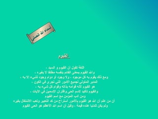 أسماء الله الحسنى القيوم     اللغة تقول أن القيوم و السيد ،  والله القيوم بمعنى القائم بنفسه مطلقا لا بغيره ،  ومع ذلك يقوم به كل موجود ، ولا وجود أو دوام وجود لشيء إلا به ، المدبر المتولي لجميع الأمور التي تجرى في الكون ، هو القيوم لأنه قوامه بذاته وقوام كل شيء به ،  والقيوم تأكيد لاسم الحى واقتران الإسمين في الآيات ، ومن أدب المؤمن مع اسم القيوم  أن من علم أن الله هو القيوم بالأمور أستراح من كد التعبير وتعب الاشتغال بغيره ولم يكن للدنيا عنده قيمة ، وقيل أن اسم الله الأعظم هو الحى القيوم  القيوم 