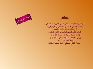 أسماء الله الحسنى الماجد   الماجد في اللغة بمعنى الكثير الخير الشريف المفضال ،  والله الماجد من له الكمال المتناهي والعز لباهى ،  الذي بعامل العباد بالكرم والجود ، والماجد تأكيد لمعنى الواجد أي الغنى المغنى ، واسم الماجد لم يرد في القرآن الكريم ،  ويقال أنه بمعنى المجيد إلا أن المجيد أبلغ ، وحظ العبد من الاسم  أن يعامل الخلق بالصفح والعفو وسعة الأخلاق  الماجد 