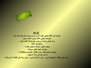 أسماء الله الحسنى الواحد   الواحد في اللغة بمعنى الفرد الذي لم يزل وحده ولم يكن معه أحد ، والواحد بمعنى الأحد وليس للأحد جمع ، والله تعالى واحد لم يرضى بالوحدانية لأحد غيره ، والتوحيد ثلاثة  : توحيد الحق سبحانه وتعالى لنفسه ، وتوحيد العبد للحق سبحانه ، وتوحيد الحق للعبد وهو إعطاؤه التوحيد وتوفيقه له ، والله واحد في ذاته لا يتجزأ ، واحد في صفاته لا يشبهه شيء ، وهو لا يشبه شيء ، وهو واحد في أفعاله لا شريك له   الواحد 