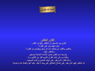أسماء الله الحسنى القادر المقتدر   الفرق بين الاسمين أن المقتدر أبلغ من القادر ، وكل منهما يدل على القدرة ، والقدير والقادر من صفات الله عز وجل ويكونان من القدرة ، والمقتدر ابلغ ،  ولم يعد اسم القدير ضمن الأسماء التسعة وتسعين ولكنه ورد في آيات القرآن الكريم أكثر من ثلاثين مرة   والله القادر الذي يقدر على أيجاد المعدوم وإعدام الموجود ، أما المقتدر فهو الذي يقدر على إصلاح الخلائق على وجه لا يقدر عليه غيره فضلا منه وإحسانا  القادر المقتدر 