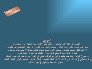 المؤمن   الإيمان في اللغة هو التصديق ، والله يعطى الأمان لمن استجار به واستعان  به ،  وهو الذي يؤمن أولياءه من عذابه ، ويؤمن عباده من ظلمه ، هو خالق الطمأنينة في القلوب ، أن الله خالق أسباب الخوف وأسباب الأمان جميعا وكونه تعالى مخوفا لا يمنع كونه مؤمنا ، كما أن كونه مذلا لا يمنع كونه معزا ، فكذلك هو المؤمن المخوف ، إن أسم  (  المؤمن  )  قد جاء منسوبا إلى الله تبارك وتعالى في القرآن مرة واحدة في سورة الحشر في قوله تعالى  (  هو الله الذي لا اله إلا هو الملك القدوس السلام المؤمن المهيمن العزيز الجبار المتكبر  سبحان الله عما يشركون  )  سورة الحشر   أسماء الله الحسنى المؤمن 