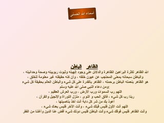 أسماء الله الحسنى الظاهر   الباطن     الله الظاهر لكثرة البراهين الظاهرة والدلائل على وجود إلهيته وثبوت ربوبيته وصحة وحدانيته ، والباطن سبحانه بمعنى المحتجب عن عيون خلقه ، وأن كنه حقيقته غير معلومة للخلق ، هو الظاهر بنعمته الباطن برحمته ، الظاهر بالقدرة على كل شيء والباطن العالم بحقيقة كل شيء ومن دعاء النبي صلى الله عليه وسلم  :  اللهم رب السموات ورب الأرض ، ورب العرش العظيم ،  ربنا رب كل شيء ، فالق الحب و النوى ، منزل التوراة والإنجيل والقرآن ،  أعوذ بك من شر كل دابة أنت أخذ بناصيتها ،  اللهم أنت الأول فليس قبلك شيء ، وأنت الآخر فليس بعدك شيء ، وأنت الظاهر فليس فوقك شيء وأنت الباطن فليس دونك شيء أقض عنا الدين وأغننا من الفقر   الظاهر الباطن 