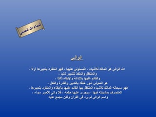 أسماء الله الحسنى الوالـي   الله الوالي هو المالك للأشياء ، المستولى عليها ، فهو المتفرد بتدبيرها أولا ، والمتكفل والمنفذ للتدبير ثانيا ، والقائم عليها بالإدانة والإبقاء ثالثا ، هو المتولي أمور خلقه بالتدبير والقدرة والفعل ، فهو سبحانه المالك للأشياء المتكفل بها القائم عليها بالإبقاء والمتفرد بتدبيرها ،  المتصرف بمشيئته فيها ، ويجرى عليها حكمه ، فلا والى للأمور سواه ، واسم الوالي لم يرد في القرآن ولكن مجمع عليه  الوالى 