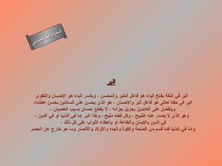 أسماء الله الحسنى البر   البر في اللغة بفتح الباء هو فاعل الخير والمحسن ، وبكسر الباء هو الإحسان والتقوى   البر في حقه تعالى هو فاعل البر والإحسان ، هو الذي يحسن على السائلين بحسن عطائه، ويتفضل على العابدين بجزيل جزائه ، لا يقطع إحسان بسبب العصيان ،  وهو الذي لا يصدر عنه القبيح ، وكل فعله مليح ، وهذا البر إما في الدنيا أو في الدين ، في الدين بالإيمان والطاعة أو بإعطاء الثواب على كل ذلك ،  وأما في الدنيا فما قسم من الصحة والقوة والجاه والأولاد والأنصار وما هو خارج عن الحصر  البر 