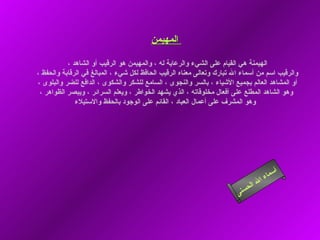 أسماء الله الحسنى المهيمن   الهيمنة هي القيام على الشيء والرعاية له ، والمهيمن هو الرقيب أو الشاهد ،  والرقيب اسم من أسماء الله تبارك وتعالى معناه الرقيب الحافظ لكل شيء ، المبالغ في الرقابة والحفظ ،  أو المشاهد العالم بجميع الأشياء ، بالسر والنجوى ، السامع للشكر والشكوى ، الدافع للضر والبلوى ،  وهو الشاهد المطلع على أفعال مخلوقاته ، الذي يشهد الخواطر ، ويعلم السرائر ، ويبصر الظواهر ، وهو المشرف على أعمال العباد ، القائم على الوجود بالحفظ والاستيلاء    المهيمن 