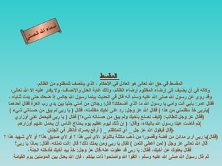 أسماء الله الحسنى المقسط   المقسط في حق الله تعالى هو العادل في الأحكام ، الذي ينتصف للمظلوم من الظالم، وكاله في أن يضيف إلى إرضاء المظلوم إرضاء الظالم، وذلك غاية العدل والإنصاف، ولا يقدر عليه إلا الله تعالى، وقد روى عن رسول الله صلى الله عليه وسلم أنه قال في الحديث بينما رسول الله جالس إذ ضحك حتى بدت ثناياه ، فقال عمر :  بأبي أنت وأمي يا رسول الله ما الذي أضحكك؟ قال :  رجلان من أمتي جثيا بين يدي رب العزة فقال أحدهما  (  يتربى خذ مظلمتي من هذا  )  فقال الله عز وجل :  رد على أخيك مظلمته، فقال  (  يا ربى لم يبق من حسناتي شيء ) فقال عز وجل للطالب : ( كيف تصنع بأخيك ولم يبق من حسناته شيء؟ )  فقال  (  يا ربى فليحمل عنى أوزاري  )  ثم فاضت عينا رسول الله بالبكاء، وقال : (  إن ذلك ليوم عظيم يوم يحتاج الناس أن يحمل عنهم أوزارهم ) قال فيقول الله عز جل  _  أي للمتظلم  _ (  أرفع بصرك فانظر في الجنان  ) ، فقال ) يا ربى أرى مدائن من فضة وقصورا من ذهب مكللة باللؤلؤ ،لأي نبي هذا ؟ أو لأي صديق هذا؟ أو لأي شهيد هذا ؟  ) قال الله تعالى عز وجل  (  لمن أعطى الثمن  )  فقال يا ربى ومن يملك ذلك؟ قال  : أنت تملكه، فقال :  بماذا يا ربى؟  فقال بعفوك عن أخيك، فقال :  يا ربى قد عفوت عنه،قال عز وجل :  خذ بيد أخيك فأدخله الجنة، ثم قال رسول الله صلى الله عليه وسلم ، أتقوا الله وأصلحوا ذات بينكم ، فإن الله يعدل بين المؤمنين يوم القيامة  المقسط 