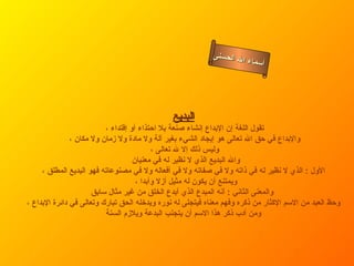 أسماء الله الحسنى البديع تقول اللغة إن الإبداع إنشاء صنعة بلا احتذاء أو إقتداء ، والإبداع في حق الله تعالى هو إيجاد الشيء بغير آلة ولا مادة ولا زمان ولا مكان ، وليس ذلك إلا لله تعالى ، والله البديع الذي لا نظير له في معنيان  الأول  :  الذي لا نظير له في ذاته ولا في صفاته ولا في أفعاله ولا في مصنوعاته فهو البديع المطلق ، ويمتنع أن يكون له مثيل أزلا وأبدا ،  والمعنى الثاني  :  أنه المبدع الذي أبدع الخلق من غير مثال سابق   وحظ العبد من الاسم الإكثار من ذكره وفهم معناه فيتجلى له نوره ويدخله الحق تبارك وتعالى في دائرة الإبداع ، ومن أدب ذكر هذا الاسم أن يتجنب البدعة ويلازم السنة   البديع 