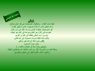 أسماء الله الحسنى الباقي   البقاء ضد الفناء ، والباقيات الصالحات هي كل عمل صالح ،  والله الباقي الذي لا ابتداء لوجوده ،الذي لا يقبل الفناء ،  هو الموصوف بالبقاء الأزلي من أبد الأبد إلى أزل الأزل  ،فدوامه في الأزل هو القدم ودوامه في الأبد هو البقاء   ولم يرد اسم الباقي بلفظه في القرآن الكريم  ولكن مادة البقاء وردت منسوبة إلى الله تعالى  ففي سورة طه  (  والله خير وأبقى  )  وفى سورة الرحمن (  ويبقى وجه ربك ذو الجلال والإكرام  )  ، وحظ العبد من الاسم إذا أكثر من ذكره كاشفه الله بالحقائق الباقية ، وأشهده الآثار الفانية فيفر إلى الباقي بالأشواق  الباقى 