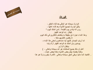 أسماء الله الحسنى الوراث   الوارث سبحانه هو الباقي بعد فناء الخلق ، وقيل الوارث لجميع الأشياء بعد فناء أهلها ، روى أنه ينادى يوم القيامة  :  لمن الملك اليوم ؟  فيقال  :  لله الواحد القهار . وهذا النداء عبارة عن حقيقة ما ينكشف للأكثرين في ذلك اليوم إذ يظنون لأنفسهم ملكا ، أما أرباب البصائر فإنهم أبدا مشاهدون لمعنى هذا النداء ، يؤمنون بأن الملك لله الواحد القهار أزلا وأبدا  . ويقول الرازي  (  أعلم أن ملك جميع الممكنات هو الله سبحانه وتعالى ،  ولكنه بفضله جعل بعض الأشياء ملكا لبعض عباده ، فالعباد أنما ماتوا وبقى الحق سبحانه وتعالى ، فالمراد يكون وارثا هو هذا    .  الوارث 