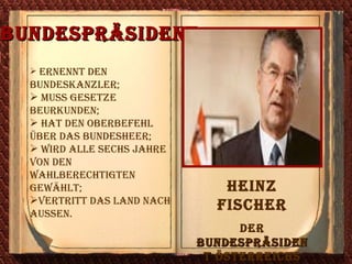 Bundespräsident   ernennt den Bundeskanzler ; muss Gesetze beurkunden ; hat den Oberbefehl über das Bundesheer ; wird alle sechs Jahre von den Wahlberechtigten gewählt ; vertritt das Land nach aussen. Heinz Fischer Der  Bundespräsident  Ö sterreichs  seit 2004 