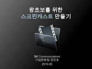 왕초보를 위한 스크린캐스트만들기 SK Communications 기업문화팀정진호 2010.05 