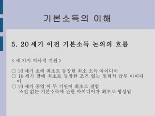 기본소득의 이해 5. 20 세기 이전 기본소득 논의의 흐름 < 세 가지 역사적 기원 > ○  16 세기 초에 최초로 등장한 최소 소득 아이디어 ○  18 세기 말에 최초로 등장한 조건 없는 일회적 급부 아이디어 ○  19 세기 중엽 이 두 기원이 최초로 결합 조건 없는 기본소득에 관한 아이디어가 최초로 형성됨 