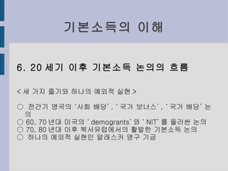 기본소득의 이해 6. 20 세기 이후 기본소득 논의의 흐름 < 세 가지 줄기와 하나의 예외적 실현 > ○  전간기 영국의 ‘사회 배당’ , ‘ 국가 보너스’ , ‘ 국가 배당’ 논의 ○  60, 70 년대 미국의 ‘ demogrants’ 와 ‘ NIT’ 를 둘러싼 논의 ○  70, 80 년대 이후 북서유럽에서의 활발한 기본소득 논의 ○  하나의 예외적 실현인 알래스카 영구 기금 
