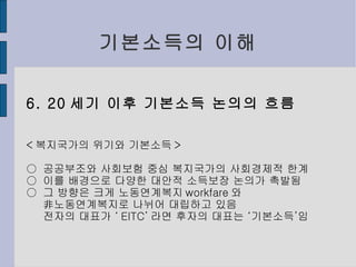 기본소득의 이해 6. 20 세기 이후 기본소득 논의의 흐름 < 복지국가의 위기와 기본소득 > ○  공공부조와 사회보험 중심 복지국가의 사회경제적 한계 ○  이를 배경으로 다양한 대안적 소득보장 논의가 촉발됨 ○  그 방향은 크게 노동연계복지 workfare 와 非노동연계복지로 나뉘어 대립하고 있음 전자의 대표가 ‘ EITC’ 라면 후자의 대표는 ‘기본소득’임 