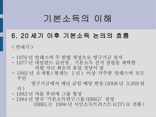 기본소득의 이해 6. 20 세기 이후 기본소득 논의의 흐름 < 연대기 > - 1976 년 알래스카 주 헌법 개정으로 영구기금 설치 - 1977 년 네덜란드 급진당 .  기본소득 선거 강령을 채택한 의원 지닌 최초의 유럽 정당이 됨 - 1982 년  6 개월 ( 현재는  1 년 )  이상 거주한 알래스카 모든 주민 영구기금에서 매년 균일 배당 받음 (2008 년  3,269 달러 ) - 1983 년 샤를 푸리에 그룹 형성 - 1984 년 영국 ‘기본소득연구그룹 (BIRG)’  결성 (BIRG 는  1998 년 시민소득트러스트 (CIT) 로 전환 ) 