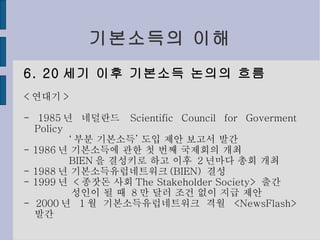 기본소득의 이해 6. 20 세기 이후 기본소득 논의의 흐름 < 연대기 > - 1985 년 네덜란드  Scientific Council for Goverment Policy ‘ 부분 기본소득’ 도입 제안 보고서 발간 - 1986 년 기본소득에 관한 첫 번째 국제회의 개최 BIEN 을 결성키로 하고 이후  2 년마다 총회 개최 - 1988 년 기본소득유럽네트워크 (BIEN)  결성 - 1999 년  < 종잣돈 사회 The Stakeholder Society>  출간 성인이 될 때  8 만 달러 조건 없이 지급 제안 - 2000 년  1 월 기본소득유럽네트워크 격월  <NewsFlash>  발간 