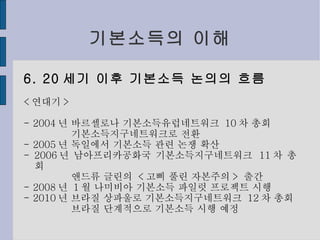 기본소득의 이해 6. 20 세기 이후 기본소득 논의의 흐름 < 연대기 > - 2004 년 바르셀로나 기본소득유럽네트워크  10 차 총회 기본소득지구네트워크로 전환 - 2005 년 독일에서 기본소득 관련 논쟁 확산 - 2006 년 남아프리카공화국 기본소득지구네트워크  11 차 총회 앤드류 글린의  < 고삐 풀린 자본주의 >  출간 - 2008 년  1 월 나미비아 기본소득 파일럿 프로젝트 시행 - 2010 년 브라질 상파울로 기본소득지구네트워크  12 차 총회 브라질 단계적으로 기본소득 시행 예정 