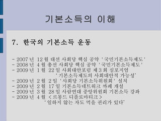 기본소득의 이해 7.  한국의 기본소득 운동 - 2007 년  12 월 대선 사회당 핵심 공약  ' 국민기본소득제도 ' - 2008 년  4 월 총선 사회당 핵심 공약  ' 국민기본소득제도 ' - 2009 년  1 월  22 일 사회대안포럼 제 3 회 심포지엄 ‘ 기본소득제도의 사회대안적 가능성’ - 2009 년  2 월  2 일  ' 사회당 기본소득위원회 '  설치 - 2009 년  2 월  17 일 기본소득네트워크 까페 개설 - 2009 년  3 월  28 일 사람연대 중앙위원회 기본소득 강좌 - 2009 년  4 월  < 르몽드 디플로마티크 > ‘ 일하지 않는 자도 먹을 권리가 있다’ 
