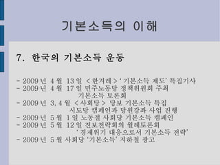 기본소득의 이해 7.  한국의 기본소득 운동 - 2009 년  4 월  13 일  < 한겨레 > ‘ 기본소득 제도’ 특집기사 - 2009 년  4 월  17 일 민주노동당 정책위원회 주최 기본소득 토론회 - 2009 년  3, 4 월  < 사회당 >  당보 기본소득 특집 시도당 캠페인과 당원강좌 사업 진행 - 2009 년  5 월  1 일 노동절 사회당 기본소득 캠페인 - 2009 년  5 월  12 일 진보전략회의 월례토론회 ‘ 경제위기 대응으로서 기본소득 전략’ - 2009 년  5 월 사회당 ‘기본소득’ 지하철 광고 