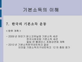 기본소득의 이해 7.  한국의 기본소득 운동 < 향후 계획 > - 2009 년 하반기 맑스꼬뮤날레 기본소득 세션 한국사회포럼 기본소득 세션 필립 판 빠레이스 초청강연회 계획 - 2010 년 기본소득한국네트워크 결성 브라질 기 본소득지구네트워크  12 차 총회 참가 
