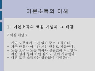 기본소득의 이해 1.  기본소득의 핵심 개념과 그 배경 < 핵심 개념 > -  개인 모두에게 조건 없이 주는 소득이다 . -  가구 단위가 아니라 개인 단위로 지급한다 . -  노동 요구나 노동 의사와 상관없이 지급한다 . -  자산 심사 등의 어떤 심사도 없이 지급한다 . -  다른 모든 소득과는 상관없이 지급한다 . 