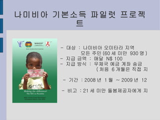 나미비아 기본소득 파일럿 프로젝트 -  대상  :  나미비아 오미타라 지역 모든 주민 (60 세 미만  930 명 ) -  지급 금액  :  매달  N$ 100 -  지급 방식  :  우체국 예금 계좌 송금 ( 처음  6 개월은 직접 지급 ) -  기간  : 2008 년  1 월  ~ 2009 년  12 월 -  비고  : 21 세 미만 돌봄제공자에게 지급 