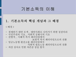 기본소득의 이해 1.  기본소득의 핵심 개념과 그 배경 < 배경 > -  경제위기 대안 모색 ,  대안사회로 나아가기 위한 징검다리 -  국민주권의 기초 ,  사회적 공화국의 기초 -  선별적 ,  시혜적 복지 패러다임에서 보편적 복지 패러다임으로의 전환 -  임금노동형 완전고용 패러다임에서 사회적 필요노동 패러다임으로의 전환 -  자산 심사로 인한 자존감 상실 방지 