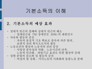 기본소득의 이해 2.  기본소득의 예상 효과 -  절대적 빈곤의 철폐와 상대적 빈곤의 해소 :  절대빈곤율  7%( 장애인은  30%) 의 대한민국 -  자유와 평등의 증진 :  자유의 물질적 기초 확보로 종속과 의존 탈피 , 보편적 권리 획득으로서의 평등 -  노동조건의 향상과 노동자의 권리 증진 :  사업장 종속성의 약화 ,  노동시간의 단축 , 노동의 인간화 ,  파업기금 효과로 인한 협상력 증대 -  성별 분업의 감소와 성 평등의 증진 :  여성의 힘 강화 ,  가사노동의 사회화와 돌봄노동 분배 