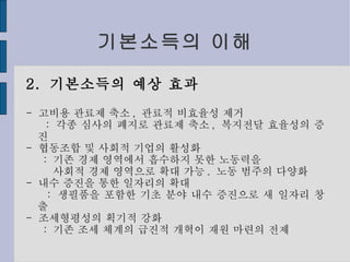 기본소득의 이해 2.  기본소득의 예상 효과 -  고비용 관료제 축소 ,  관료적 비효율성 제거 :  각종 심사의 폐지로 관료제 축소 ,  복지전달 효율성의 증진 -  협동조합 및 사회적 기업의 활성화 :  기존 경제 영역에서 흡수하지 못한 노동력을 사회적 경제 영역으로 확대 가능 .  노동 범주의 다양화 -  내수 증진을 통한 일자리의 확대 :  생필품을 포함한 기초 분야 내수 증진으로 새 일자리 창출 -  조세형평성의 획기적 강화 :  기존 조세 체계의 급진적 개혁이 재원 마련의 전제 