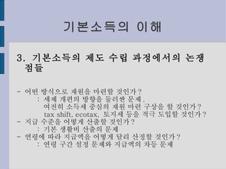 기본소득의 이해 3.  기본소득의 제도 수립 과정에서의 논쟁점들 -  어떤 방식으로 재원을 마련할 것인가 ? :  세제 개편의 방향을 둘러싼 문제 . 여전히 소득세 중심의 재원 마련 구상을 할 것인가 ? tax shift, ecotax,  토지세 등을 적극 도입할 것인가 ? -  지급 수준을 어떻게 산출할 것인가 ? :  기본 생활비 산출의 문제 -  연령에 따라 지급액을 어떻게 달리 산정할 것인가 ? :  연령 구간 설정 문제와 지급액의 차등 문제 