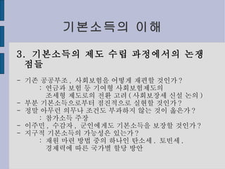 기본소득의 이해 3.  기본소득의 제도 수립 과정에서의 논쟁점들 -  기존 공공부조 ,  사회보험을 어떻게 재편할 것인가 ? :  연금과 보험 등 기여형 사회보험제도의 조세형 제도로의 전환 고려 ( 사회보장세 신설 논의 ) -  부분 기본소득으로부터 점진적으로 실현할 것인가 ? -  정말 아무런 의무나 조건도 부과하지 않는 것이 옳은가 ? :  참가소득 주장 -  이주민 ,  수감자 ,  군인에게도 기본소득을 보장할 것인가 ? -  지구적 기본소득의 가능성은 있는가 ? :  재원 마련 방법 중의 하나인 탄소세 .  토빈세 . 경제력에 따른 국가별 할당 방안 