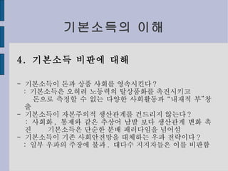 기본소득의 이해 4.  기본소득 비판에 대해 -  기본소득이 돈과 상품 사회를 영속시킨다 ? :  기본소득은 오히려 노동력의 탈상품화를 촉진시키고 돈으로 측정할 수 없는 다양한 사회활동과 “내재적 부”창출 -  기본소득이 자본주의적 생산관계를 건드리지 않는다 ? :  사회화 ,  통제와 같은 추상어 남발 보다 생산관계 변화 촉진  기본소득은 단순한 분배 패러다임을 넘어섬 -  기본소득이 기존 사회안전망을 대체하는 우파 전략이다 ? :  일부 우파의 주장에 불과 .  대다수 지지자들은 이를 비판함 