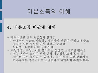기본소득의 이해 4.  기본소득 비판에 대해 -  재정적으로 실현 가능성이 없다 ? :  단계적인 접근도 가능함 .  패러다임 전환이 무엇보다 중요 정치적 힘의 형성과 의지 발현의 중요성 브라질 ,  나미비아의 실제 사례 -  과잉생산 ,  과잉소비를 불러오는 선진국 소비모델 반복 ? :  이는 생산과 소비의 성격 변화 가능성을 보지 못한 것 생산의 질이 높아질 수 있으며 ,  소비 형태 또한 변화가능 기본수요를 충족시키는 공급증가는 과잉소비 촉진과 다름 