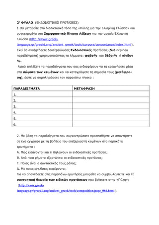 2ο ΦΥΛΛΟ (ΕΝΔΟΙΑΣΤΙΚΕΣ ΠΡΟΤΑΣΕΙΣ)
     1.Θα μεταβείτε στο διαδικτυακό τόπο της «Πύλης για την Ελληνική Γλώσσα» και
     συγκεκριμένα στο Συμφραστικό Πίνακα Λέξεων για την αρχαία Ελληνική
     Γλώσσα (http://www.greek-
     language.gr/greekLang/ancient_greek/tools/corpora/concordance/index.html).
     Εκεί θα αναζητήσετε δευτερεύουσες Ενδοιαστικές Προτάσεις (5-6 περίπου
     παραδείγματα) χρησιμοποιώντας τα λήμματα: φοβο% και δέδοι% ή κίνδυν
     %.
     Αφού επιλέξετε τα παραδείγματα που σας ενδιαφέρουν να τα ερευνήσετε μέσα
     στα σώματα των κειμένων και να καταγράψετε τη σημασία τους (μετάφρα-
     ση), ώστε να συμπληρώσετε τον παρακάτω πίνακα :


ΠΑΡΑΔΕΙΓΜΑΤΑ                                ΜΕΤΑΦΡΑΣΗ

1.

2.

3.

4.

5.

6.


     2. Με βάση τα παραδείγματα που συγκεντρώσατε προσπαθήστε να απαντήσετε
     σε ένα έγγραφο με τη βοήθεια του επεξεργαστή κειμένων στα παρακάτω
     ερωτήματα :
     Α. Πώς εισάγονται και τι δηλώνουν οι ενδοιαστικές προτάσεις;
     Β. Από ποια ρήματα εξαρτώνται οι ενδοιαστικές προτάσεις;
     Γ. Ποιος είναι ο συντακτικός τους ρόλος;
     Δ. Με ποιες εγκλίσεις εκφέρονται;
     Για να απαντήσετε στις παραπάνω ερωτήσεις μπορείτε να συμβουλευτείτε και τη
     συντακτική θεωρία των ειδικών προτάσεων που βρίσκετε στην «Πύλη»:
     (http://www.greek-
     language.gr/greekLang/ancient_greek/tools/composition/page_066.html ).
 