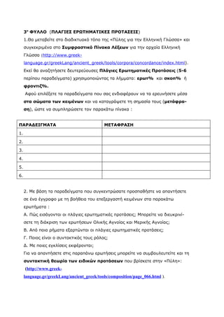 3ο ΦΥΛΛΟ (ΠΛΑΓΙΕΣ ΕΡΩΤΗΜΑΤΙΚΕΣ ΠΡΟΤΑΣΕΙΣ)
     1.Θα μεταβείτε στο διαδικτυακό τόπο της «Πύλης για την Ελληνική Γλώσσα» και
     συγκεκριμένα στο Συμφραστικό Πίνακα Λέξεων για την αρχαία Ελληνική
     Γλώσσα (http://www.greek-
     language.gr/greekLang/ancient_greek/tools/corpora/concordance/index.html).
     Εκεί θα αναζητήσετε δευτερεύουσες Πλάγιες Ερωτηματικές Προτάσεις (5-6
     περίπου παραδείγματα) χρησιμοποιώντας τα λήμματα: ερωτ% και σκοπ% ή
     φροντιζ%.
     Αφού επιλέξετε τα παραδείγματα που σας ενδιαφέρουν να τα ερευνήσετε μέσα
     στα σώματα των κειμένων και να καταγράψετε τη σημασία τους (μετάφρα-
     ση), ώστε να συμπληρώσετε τον παρακάτω πίνακα :


ΠΑΡΑΔΕΙΓΜΑΤΑ                                ΜΕΤΑΦΡΑΣΗ

1.

2.

3.

4.

5.

6.


     2. Με βάση τα παραδείγματα που συγκεντρώσατε προσπαθήστε να απαντήσετε
     σε ένα έγγραφο με τη βοήθεια του επεξεργαστή κειμένων στα παρακάτω
     ερωτήματα :
     Α. Πώς εισάγονται οι πλάγιες ερωτηματικές προτάσεις; Μπορείτε να διευκρινί-
     σετε τη διάκριση των ερωτήσεων Ολικής Αγνοίας και Μερικής Αγνοίας;
     Β. Από ποια ρήματα εξαρτώνται οι πλάγιες ερωτηματικές προτάσεις;
     Γ. Ποιος είναι ο συντακτικός τους ρόλος;
     Δ. Με ποιες εγκλίσεις εκφέρονται;
     Για να απαντήσετε στις παραπάνω ερωτήσεις μπορείτε να συμβουλευτείτε και τη
     συντακτική θεωρία των ειδικών προτάσεων που βρίσκετε στην «Πύλη»:
     (http://www.greek-
     language.gr/greekLang/ancient_greek/tools/composition/page_066.html ).
 