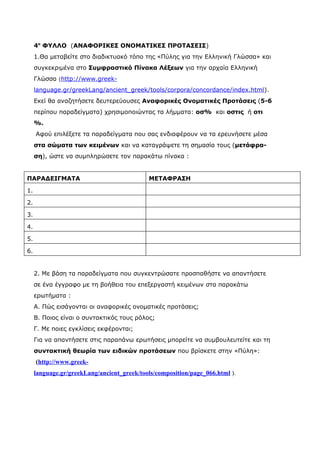 4ο ΦΥΛΛΟ (ΑΝΑΦΟΡΙΚΕΣ ΟΝΟΜΑΤΙΚΕΣ ΠΡΟΤΑΣΕΙΣ)
     1.Θα μεταβείτε στο διαδικτυακό τόπο της «Πύλης για την Ελληνική Γλώσσα» και
     συγκεκριμένα στο Συμφραστικό Πίνακα Λέξεων για την αρχαία Ελληνική
     Γλώσσα (http://www.greek-
     language.gr/greekLang/ancient_greek/tools/corpora/concordance/index.html).
     Εκεί θα αναζητήσετε δευτερεύουσες Αναφορικές Ονοματικές Προτάσεις (5-6
     περίπου παραδείγματα) χρησιμοποιώντας τα λήμματα: οσ% και οστις ή οτι
     %.
     Αφού επιλέξετε τα παραδείγματα που σας ενδιαφέρουν να τα ερευνήσετε μέσα
     στα σώματα των κειμένων και να καταγράψετε τη σημασία τους (μετάφρα-
     ση), ώστε να συμπληρώσετε τον παρακάτω πίνακα :


ΠΑΡΑΔΕΙΓΜΑΤΑ                                ΜΕΤΑΦΡΑΣΗ

1.

2.

3.

4.

5.

6.


     2. Με βάση τα παραδείγματα που συγκεντρώσατε προσπαθήστε να απαντήσετε
     σε ένα έγγραφο με τη βοήθεια του επεξεργαστή κειμένων στα παρακάτω
     ερωτήματα :
     Α. Πώς εισάγονται οι αναφορικές ονοματικές προτάσεις;
     Β. Ποιος είναι ο συντακτικός τους ρόλος;
     Γ. Με ποιες εγκλίσεις εκφέρονται;
     Για να απαντήσετε στις παραπάνω ερωτήσεις μπορείτε να συμβουλευτείτε και τη
     συντακτική θεωρία των ειδικών προτάσεων που βρίσκετε στην «Πύλη»:
     (http://www.greek-
     language.gr/greekLang/ancient_greek/tools/composition/page_066.html ).
 
