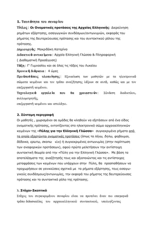 1. Ταυτ ότητα του σεναρ ίου
Τίτλος : Οι Ονοματικές προτάσεις της Αρχαίας Ελληνικής: Διερεύνηση
ρημάτων εξάρτησης, εισαγωγικών συνδέσμων/αντωνυμιών, εκφοράς του
ρήματος της δευτερεύουσας πρότασης και του συντακτικού ρόλου της
πρότασης.
∆ηµιουργ ός: Μακριδάκη Κατερίνα
∆ιδακτικ ά αντικε ίµενα : Αρχαία Ελληνική Γλώσσα & Πληροφορική
( Διαθεματική Προσέγγιση)
Τάξη : Γ' Γυμνασίου και σε όλες τις τάξεις του Λυκείου
Χρονικ ή δι άρκεια : 4 ώρες
Προ ϋποθ έσεις   υλοπο ίησης :     Εξοικείωση     των   µαθητών    µε   τα   ηλεκτρονικά
σώµατα κειµένων και τον τρόπο αναζήτησης λέξεων σε αυτά, καθώς και µε τον
επεξεργαστή κειµένου.
Τεχνολογικ ά     εργαλε ία      που   θα    χρειαστο ύν:          Σύνδεση    διαδικτύου,
φυλλοµετρητής,
επεξεργαστή κειµένου και ιστολόγιο.


2. Σύντομη περιγραφή
Οι μαθητές , χωρισμένοι σε ομάδες θα κληθούν να εξετάσουν από ένα είδος
ονοματικής πρότασης, εντοπίζοντας στο ηλεκτρονικό σώμα αρχαιοελληνικών
κειμένων της «Πύλης για την Ελληνική Γλώσσα» συγκεκριμένα ρήματα από
τα οποία εξαρτώνται ονοματικές προτάσεις (όπως τα λέγω, δηλω, φοβουμαι,
δέδοικα, ερωτω, σκοπω        κλπ) ή συγκεκριμένες αντωνυμίες (στην περίπτωση
των αναφορικών προτάσεων), αφού πρώτα μελετήσουν την αντίστοιχη
συντακτική θεωρία από την «Πύλη για την Ελληνική Γλώσσα». Με βάση τα
αποτελέσματα της αναζήτησής τους και αξιοποιώντας και τις αντίστοιχες
μεταφράσεις των κειμένων που υπάρχουν στην Πύλη, θα προσπαθήσουν να
προχωρήσουν σε γενικεύσεις σχετικά με τα ρήματα εξάρτησης, τους εισαγω-
γικούς συνδέσμους/αντωνυμίες, την εκφορά του ρήματος της δευτερεύουσας
πρότασης και το συντακτικό ρόλο της πρότασης.


3. Στόχοι-Σκεπτικό
Στόχος του συγκεκριµένου σεναρίου είναι να προτείνει έναν πιο επαγωγικό
τρόπο διδασκαλίας   του   αρχαιοελληνικού       συντακτικού,   υπολογίζοντας
 